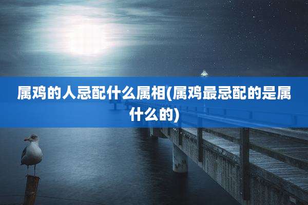 属鸡的人忌配什么属相(属鸡最忌配的是属什么的)