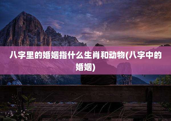 八字里的婚姻指什么生肖和动物(八字中的婚姻)