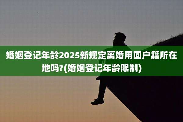 婚姻登记年龄2025新规定离婚用回户籍所在地吗?(婚姻登记年龄限制)