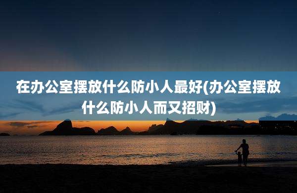 在办公室摆放什么防小人最好(办公室摆放什么防小人而又招财)