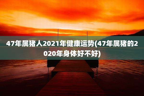 47年属猪人2021年健康运势(47年属猪的2020年身体好不好)