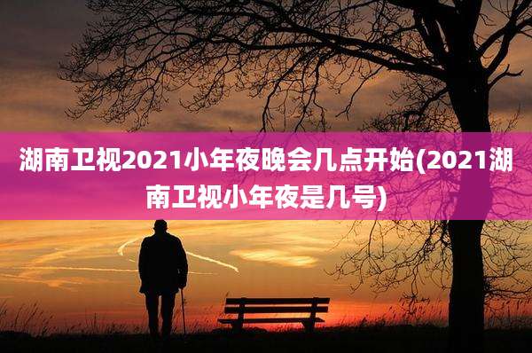 湖南卫视2021小年夜晚会几点开始(2021湖南卫视小年夜是几号)
