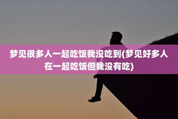 梦见很多人一起吃饭我没吃到(梦见好多人在一起吃饭但我没有吃)