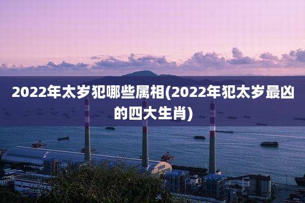 2022年太岁犯哪些属相(2022年犯太岁最凶的四大生肖)