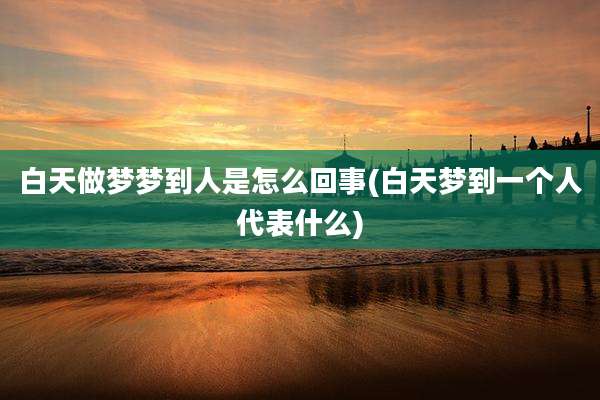白天做梦梦到人是怎么回事(白天梦到一个人代表什么)