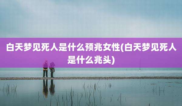 白天梦见死人是什么预兆女性(白天梦见死人是什么兆头)