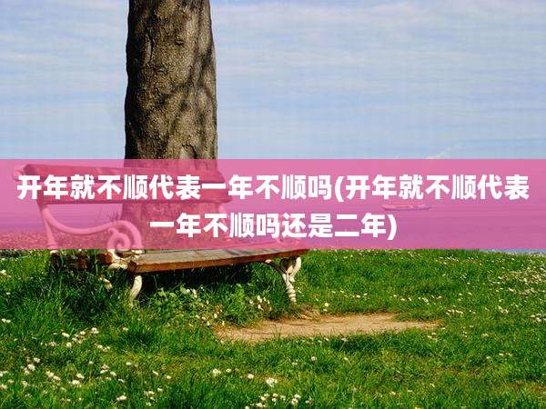 开年就不顺代表一年不顺吗(开年就不顺代表一年不顺吗还是二年)