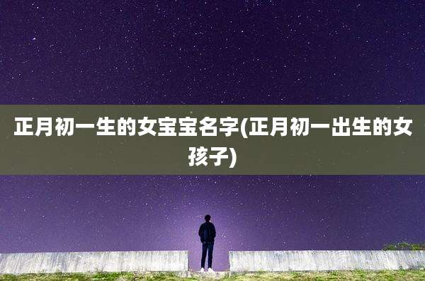 正月初一生的女宝宝名字(正月初一出生的女孩子)