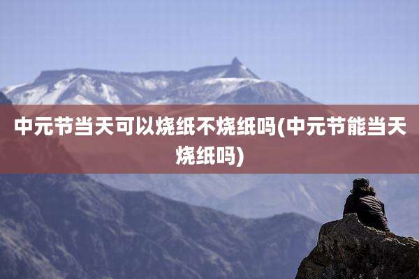 中元节当天可以烧纸不烧纸吗(中元节能当天烧纸吗)