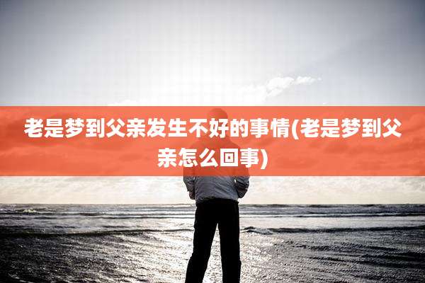 老是梦到父亲发生不好的事情(老是梦到父亲怎么回事)