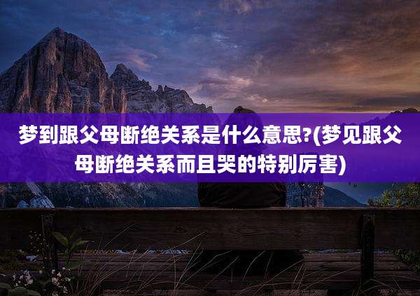梦到跟父母断绝关系是什么意思?(梦见跟父母断绝关系而且哭的特别厉害)