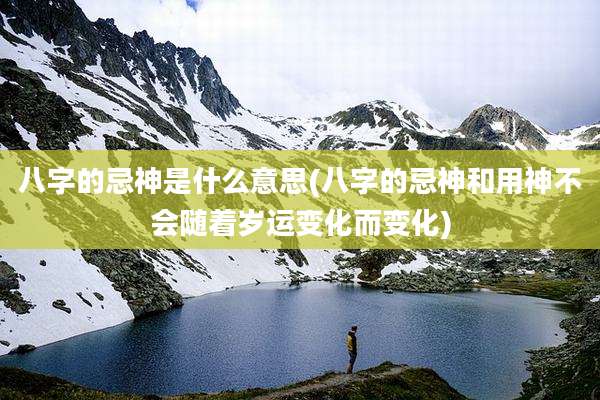 八字的忌神是什么意思(八字的忌神和用神不会随着岁运变化而变化)