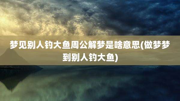 梦见别人钓大鱼周公解梦是啥意思(做梦梦到别人钓大鱼)