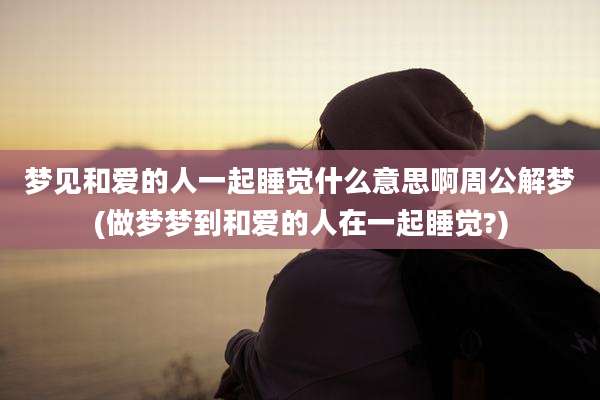 梦见和爱的人一起睡觉什么意思啊周公解梦(做梦梦到和爱的人在一起睡觉?)