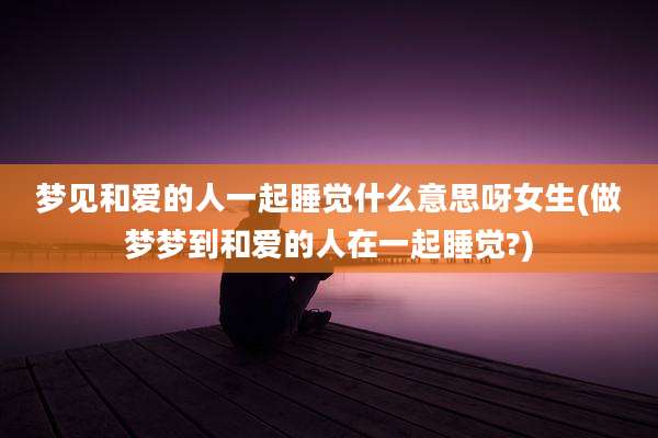 梦见和爱的人一起睡觉什么意思呀女生(做梦梦到和爱的人在一起睡觉?)