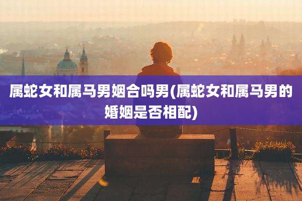 属蛇女和属马男姻合吗男(属蛇女和属马男的婚姻是否相配)