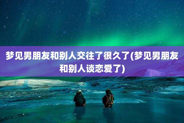 梦见男朋友和别人交往了很久了(梦见男朋友和别人谈恋爱了)