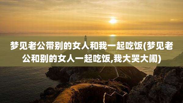 梦见老公带别的女人和我一起吃饭(梦见老公和别的女人一起吃饭,我大哭大闹)