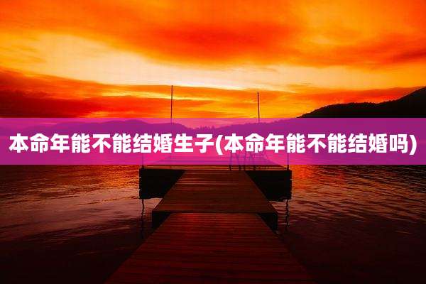 本命年能不能结婚生子(本命年能不能结婚吗)