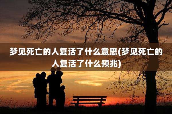 梦见死亡的人复活了什么意思(梦见死亡的人复活了什么预兆)
