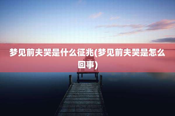 梦见前夫哭是什么征兆(梦见前夫哭是怎么回事)