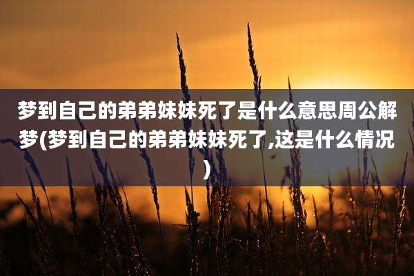 梦到自己的弟弟妹妹死了是什么意思周公解梦(梦到自己的弟弟妹妹死了,这是什么情况)