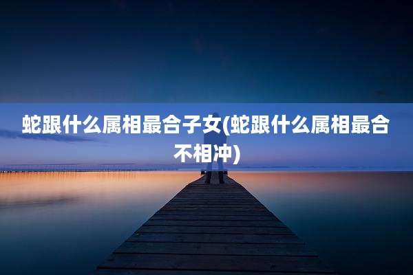 蛇跟什么属相最合子女(蛇跟什么属相最合不相冲)