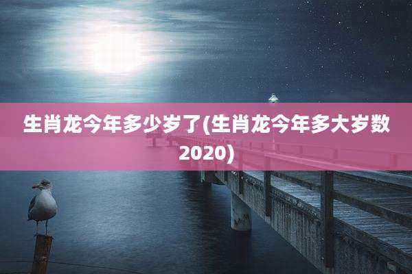 生肖龙今年多少岁了(生肖龙今年多大岁数2020)