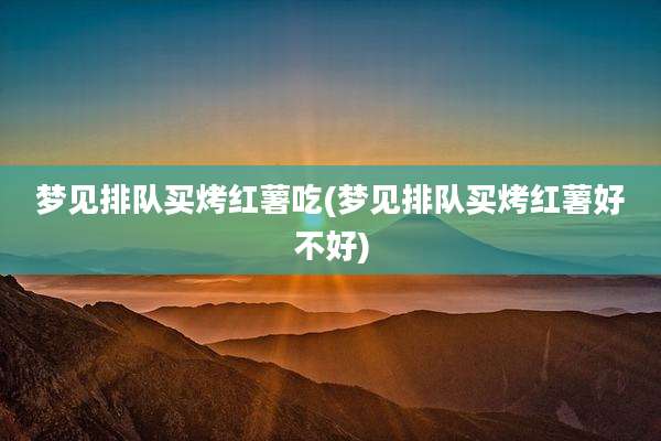梦见排队买烤红薯吃(梦见排队买烤红薯好不好)
