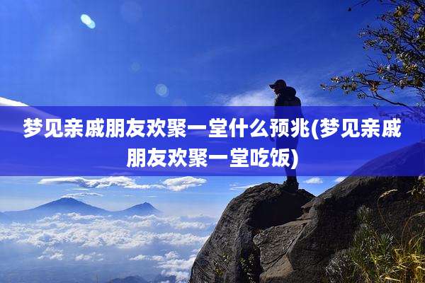 梦见亲戚朋友欢聚一堂什么预兆(梦见亲戚朋友欢聚一堂吃饭)