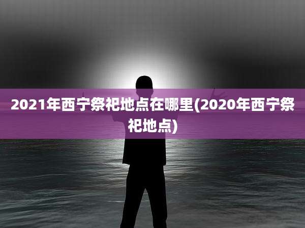 2021年西宁祭祀地点在哪里(2020年西宁祭祀地点)