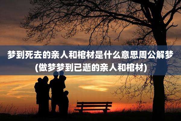 梦到死去的亲人和棺材是什么意思周公解梦(做梦梦到已逝的亲人和棺材)