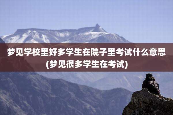 梦见学校里好多学生在院子里考试什么意思(梦见很多学生在考试)