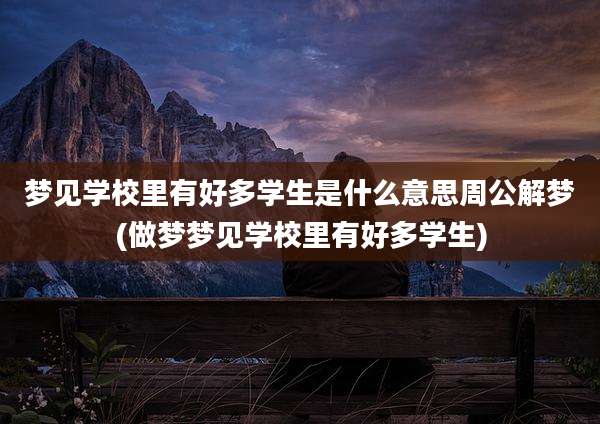 梦见学校里有好多学生是什么意思周公解梦(做梦梦见学校里有好多学生)