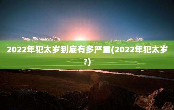 2022年犯太岁到底有多严重(2022年犯太岁?)