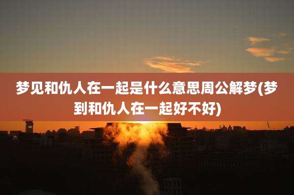 梦见和仇人在一起是什么意思周公解梦(梦到和仇人在一起好不好)