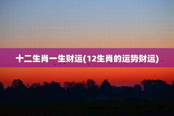 十二生肖一生财运(12生肖的运势财运)