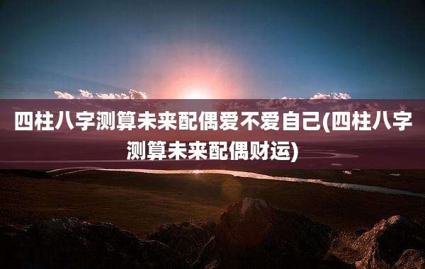 四柱八字测算未来配偶爱不爱自己(四柱八字测算未来配偶财运)