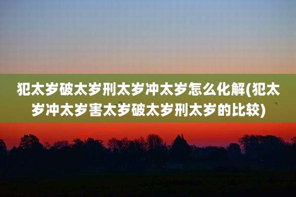 犯太岁破太岁刑太岁冲太岁怎么化解(犯太岁冲太岁害太岁破太岁刑太岁的比较)