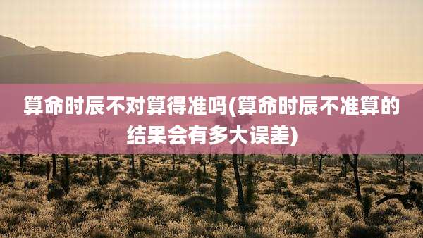 算命时辰不对算得准吗(算命时辰不准算的结果会有多大误差)