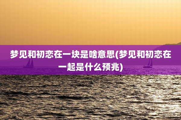 梦见和初恋在一块是啥意思(梦见和初恋在一起是什么预兆)