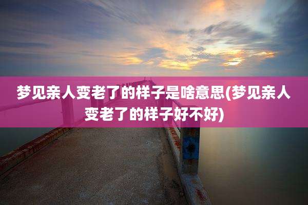 梦见亲人变老了的样子是啥意思(梦见亲人变老了的样子好不好)