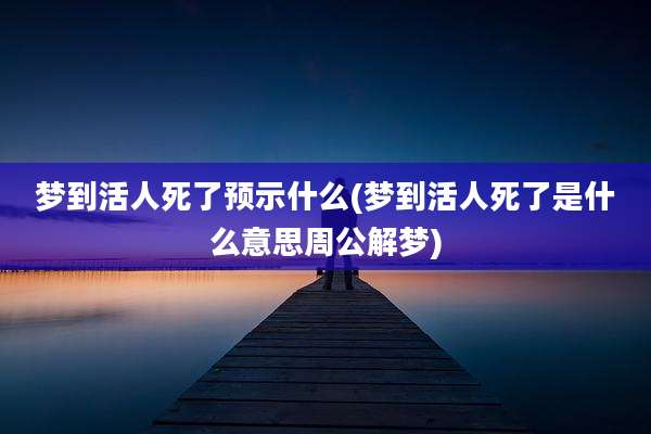 梦到活人死了预示什么(梦到活人死了是什么意思周公解梦)