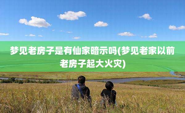 梦见老房子是有仙家暗示吗(梦见老家以前老房子起大火灾)