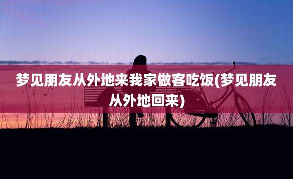 梦见朋友从外地来我家做客吃饭(梦见朋友从外地回来)