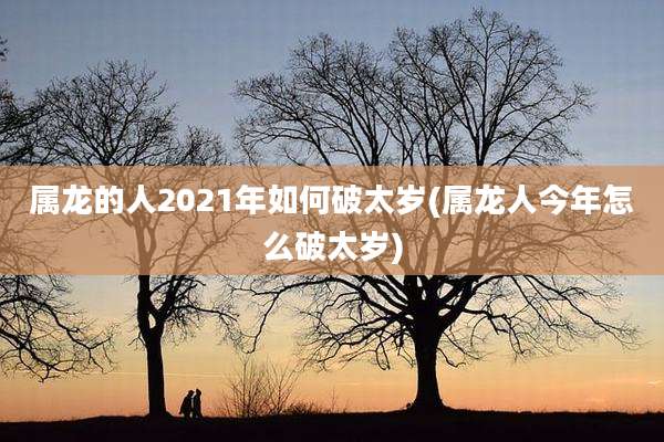 属龙的人2021年如何破太岁(属龙人今年怎么破太岁)