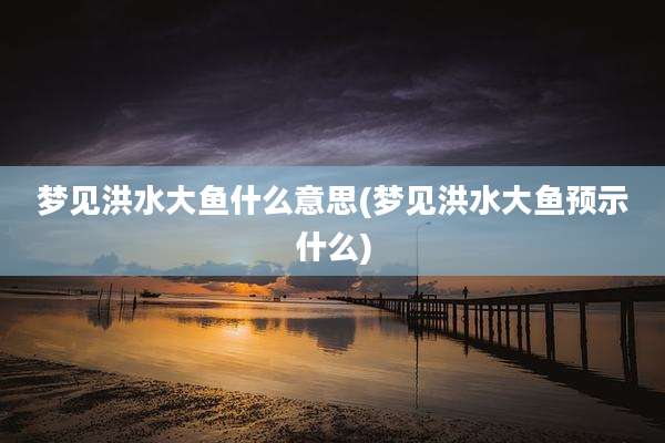 梦见洪水大鱼什么意思(梦见洪水大鱼预示什么)