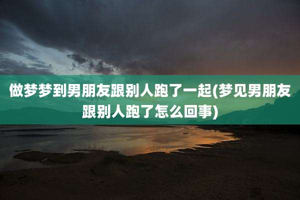 做梦梦到男朋友跟别人跑了一起(梦见男朋友跟别人跑了怎么回事)