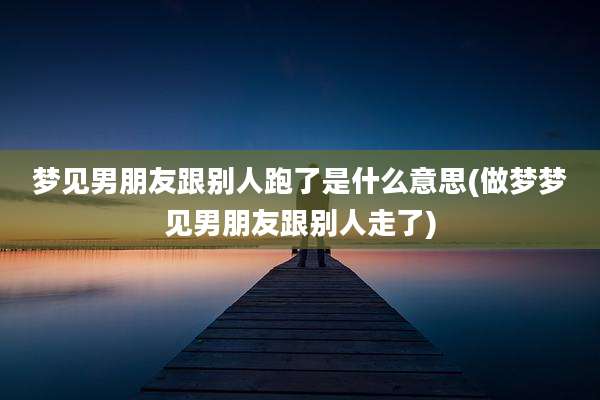 梦见男朋友跟别人跑了是什么意思(做梦梦见男朋友跟别人走了)