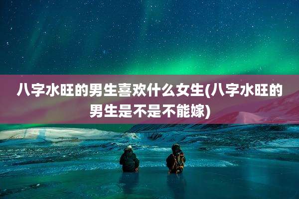 八字水旺的男生喜欢什么女生(八字水旺的男生是不是不能嫁)